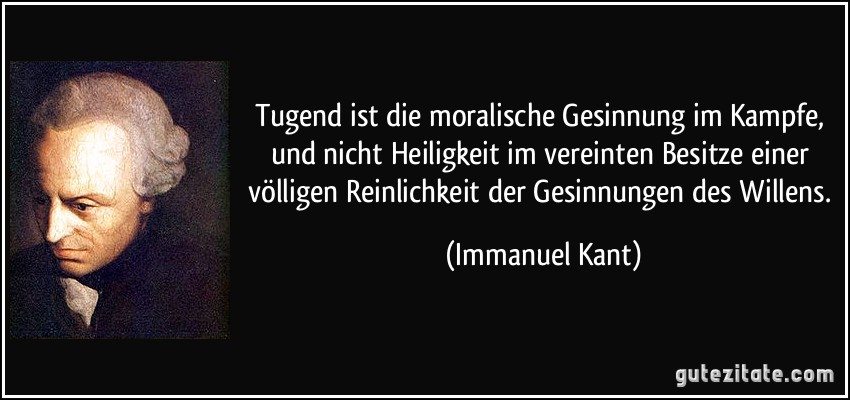 Tugend ist die moralische Gesinnung im Kampfe, und nicht Heiligkeit im vereinten Besitze einer völligen Reinlichkeit der Gesinnungen des Willens. (Immanuel Kant)