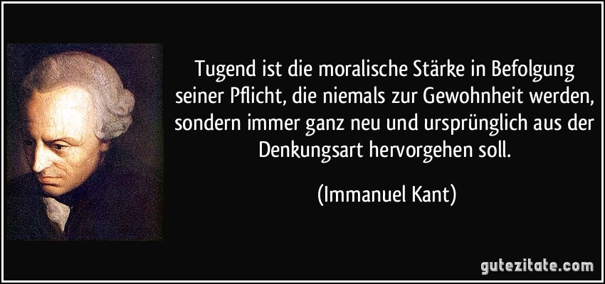 Tugend ist die moralische Stärke in Befolgung seiner Pflicht, die niemals zur Gewohnheit werden, sondern immer ganz neu und ursprünglich aus der Denkungsart hervorgehen soll. (Immanuel Kant)