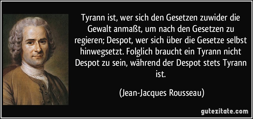 Tyrann ist, wer sich den Gesetzen zuwider die Gewalt anmaßt, um nach den Gesetzen zu regieren; Despot, wer sich über die Gesetze selbst hinwegsetzt. Folglich braucht ein Tyrann nicht Despot zu sein, während der Despot stets Tyrann ist. (Jean-Jacques Rousseau)