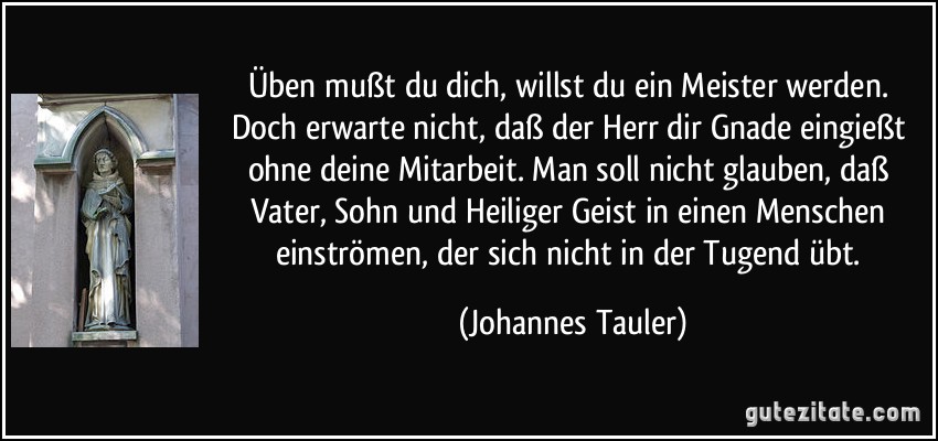 Üben mußt du dich, willst du ein Meister werden. Doch erwarte nicht, daß der Herr dir Gnade eingießt ohne deine Mitarbeit. Man soll nicht glauben, daß Vater, Sohn und Heiliger Geist in einen Menschen einströmen, der sich nicht in der Tugend übt. (Johannes Tauler)