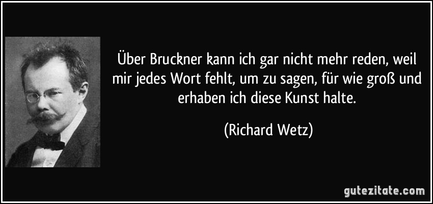 Über Bruckner kann ich gar nicht mehr reden, weil mir jedes Wort fehlt, um zu sagen, für wie groß und erhaben ich diese Kunst halte. (Richard Wetz)