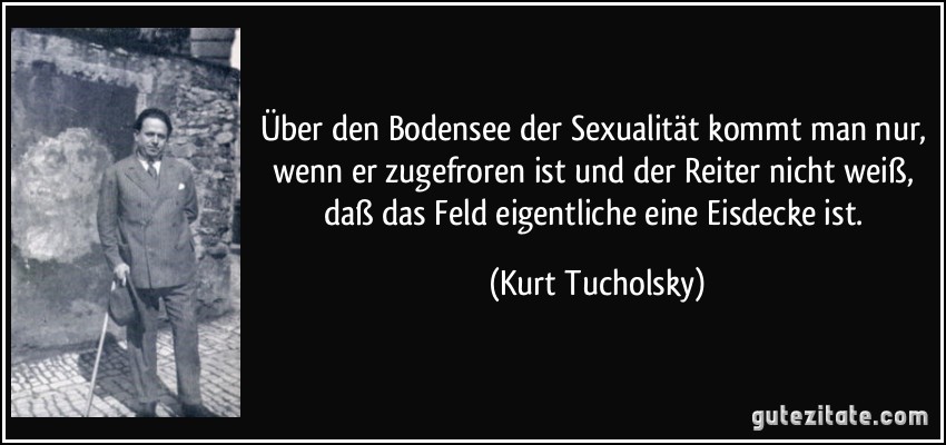 Über den Bodensee der Sexualität kommt man nur, wenn er zugefroren ist und der Reiter nicht weiß, daß das Feld eigentliche eine Eisdecke ist. (Kurt Tucholsky)