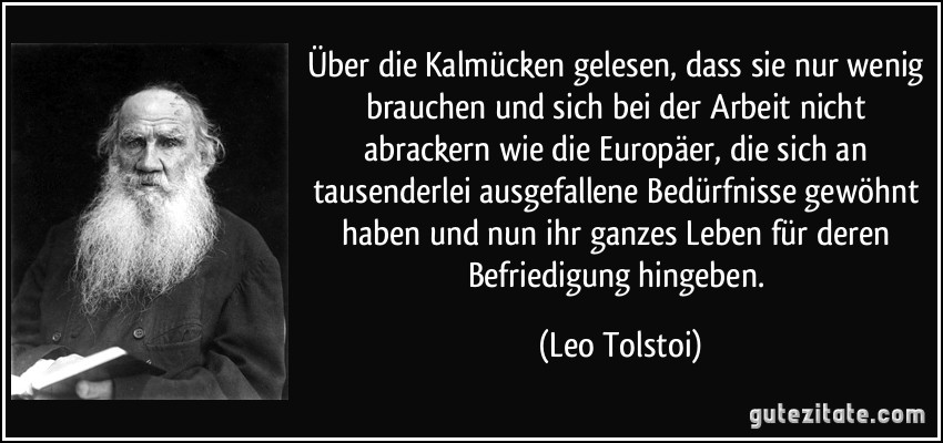 Über die Kalmücken gelesen, dass sie nur wenig brauchen und sich bei der Arbeit nicht abrackern wie die Europäer, die sich an tausenderlei ausgefallene Bedürfnisse gewöhnt haben und nun ihr ganzes Leben für deren Befriedigung hingeben. (Leo Tolstoi)