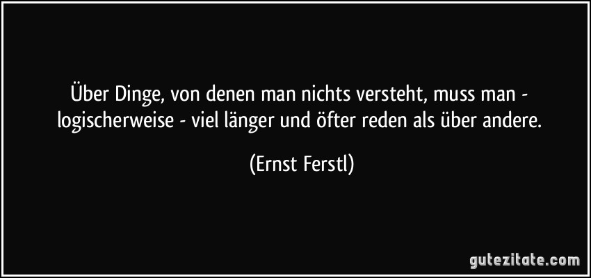 Über Dinge, von denen man nichts versteht, muss man - logischerweise - viel länger und öfter reden als über andere. (Ernst Ferstl)