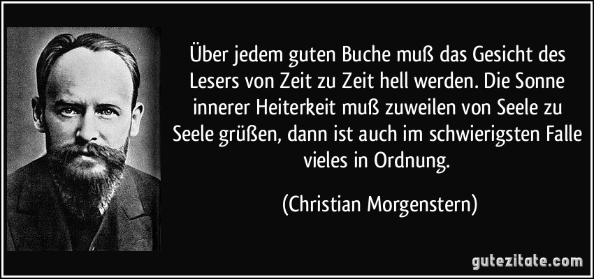 Über jedem guten Buche muß das Gesicht des Lesers von Zeit zu Zeit hell werden. Die Sonne innerer Heiterkeit muß zuweilen von Seele zu Seele grüßen, dann ist auch im schwierigsten Falle vieles in Ordnung. (Christian Morgenstern)