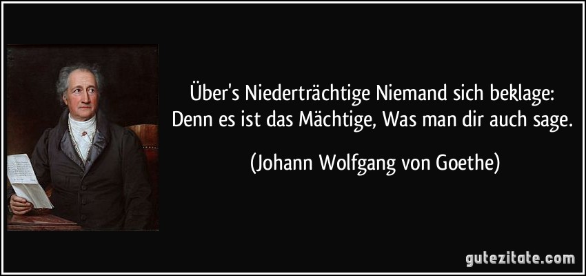 Über's Niederträchtige Niemand sich beklage: Denn es ist das Mächtige, Was man dir auch sage. (Johann Wolfgang von Goethe)