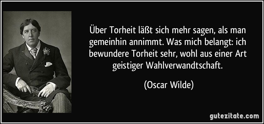 Über Torheit läßt sich mehr sagen, als man gemeinhin annimmt. Was mich belangt: ich bewundere Torheit sehr, wohl aus einer Art geistiger Wahlverwandtschaft. (Oscar Wilde)