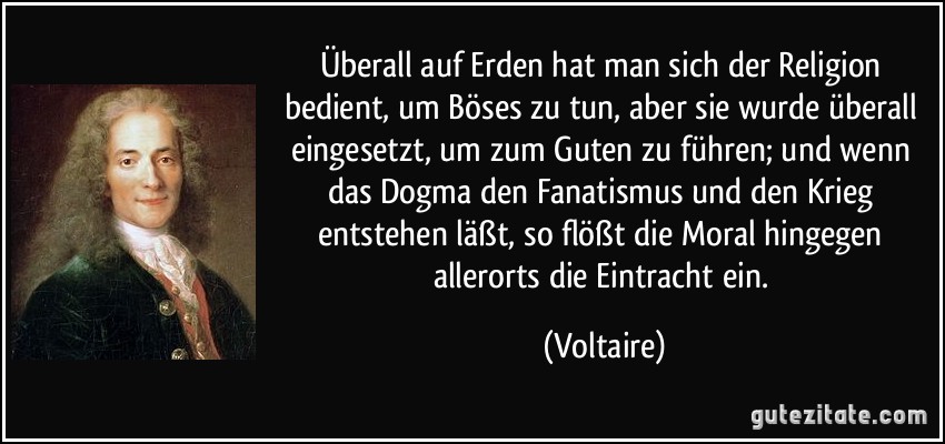 Überall auf Erden hat man sich der Religion bedient, um Böses zu tun, aber sie wurde überall eingesetzt, um zum Guten zu führen; und wenn das Dogma den Fanatismus und den Krieg entstehen läßt, so flößt die Moral hingegen allerorts die Eintracht ein. (Voltaire)