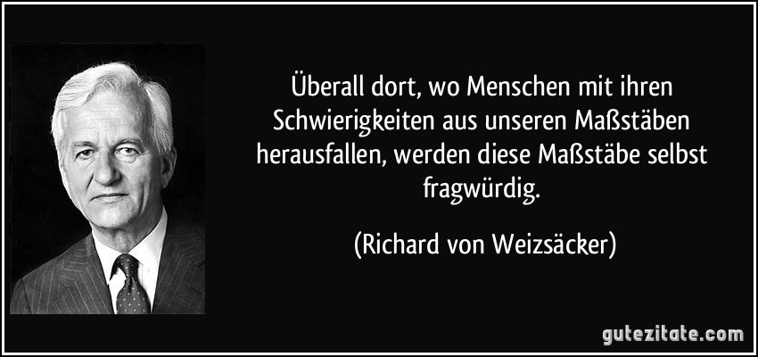 Überall dort, wo Menschen mit ihren Schwierigkeiten aus unseren Maßstäben herausfallen, werden diese Maßstäbe selbst fragwürdig. (Richard von Weizsäcker)