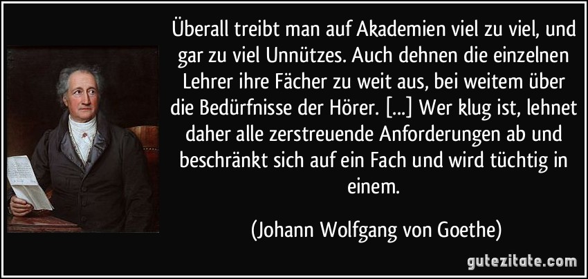 Überall treibt man auf Akademien viel zu viel, und gar zu viel Unnützes. Auch dehnen die einzelnen Lehrer ihre Fächer zu weit aus, bei weitem über die Bedürfnisse der Hörer. [...] Wer klug ist, lehnet daher alle zerstreuende Anforderungen ab und beschränkt sich auf ein Fach und wird tüchtig in einem. (Johann Wolfgang von Goethe)