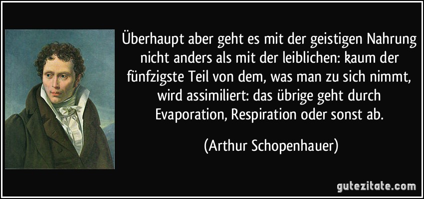 Überhaupt aber geht es mit der geistigen Nahrung nicht anders als mit der leiblichen: kaum der fünfzigste Teil von dem, was man zu sich nimmt, wird assimiliert: das übrige geht durch Evaporation, Respiration oder sonst ab. (Arthur Schopenhauer)