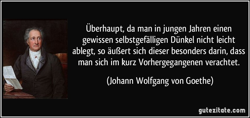 Überhaupt, da man in jungen Jahren einen gewissen selbstgefälligen Dünkel nicht leicht ablegt, so äußert sich dieser besonders darin, dass man sich im kurz Vorhergegangenen verachtet. (Johann Wolfgang von Goethe)