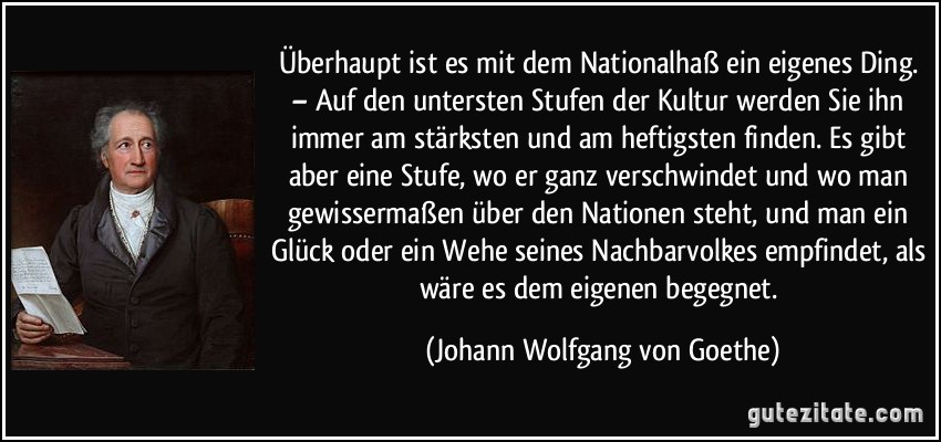 Überhaupt ist es mit dem Nationalhaß ein eigenes Ding. – Auf den untersten Stufen der Kultur werden Sie ihn immer am stärksten und am heftigsten finden. Es gibt aber eine Stufe, wo er ganz verschwindet und wo man gewissermaßen über den Nationen steht, und man ein Glück oder ein Wehe seines Nachbarvolkes empfindet, als wäre es dem eigenen begegnet. (Johann Wolfgang von Goethe)