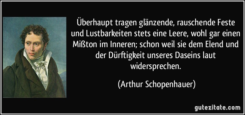 Überhaupt tragen glänzende, rauschende Feste und Lustbarkeiten stets eine Leere, wohl gar einen Mißton im Inneren; schon weil sie dem Elend und der Dürftigkeit unseres Daseins laut widersprechen. (Arthur Schopenhauer)