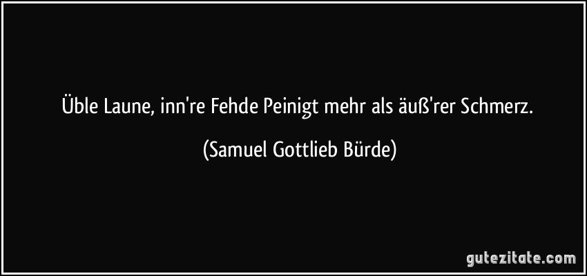 Üble Laune, inn're Fehde Peinigt mehr als äuß'rer Schmerz. (Samuel Gottlieb Bürde)