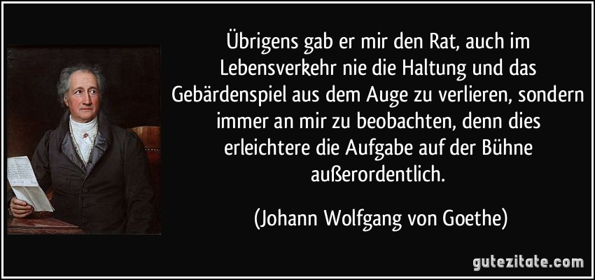 Übrigens gab er mir den Rat, auch im Lebensverkehr nie die Haltung und das Gebärdenspiel aus dem Auge zu verlieren, sondern immer an mir zu beobachten, denn dies erleichtere die Aufgabe auf der Bühne außerordentlich. (Johann Wolfgang von Goethe)