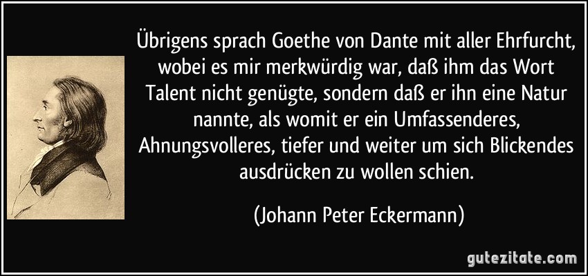 Übrigens sprach Goethe von Dante mit aller Ehrfurcht, wobei es mir merkwürdig war, daß ihm das Wort Talent nicht genügte, sondern daß er ihn eine Natur nannte, als womit er ein Umfassenderes, Ahnungsvolleres, tiefer und weiter um sich Blickendes ausdrücken zu wollen schien. (Johann Peter Eckermann)