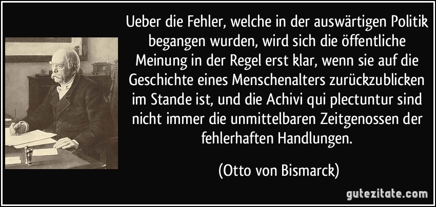 Ueber die Fehler, welche in der auswärtigen Politik begangen wurden, wird sich die öffentliche Meinung in der Regel erst klar, wenn sie auf die Geschichte eines Menschenalters zurückzublicken im Stande ist, und die Achivi qui plectuntur sind nicht immer die unmittelbaren Zeitgenossen der fehlerhaften Handlungen. (Otto von Bismarck)