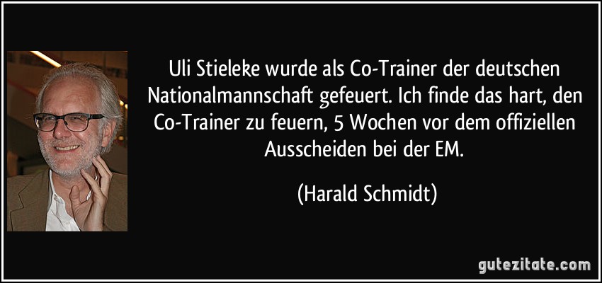 Uli Stieleke wurde als Co-Trainer der deutschen Nationalmannschaft gefeuert. Ich finde das hart, den Co-Trainer zu feuern, 5 Wochen vor dem offiziellen Ausscheiden bei der EM. (Harald Schmidt)