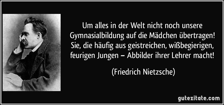 Um alles in der Welt nicht noch unsere Gymnasialbildung auf die Mädchen übertragen! Sie, die häufig aus geistreichen, wißbegierigen, feurigen Jungen – Abbilder ihrer Lehrer macht! (Friedrich Nietzsche)