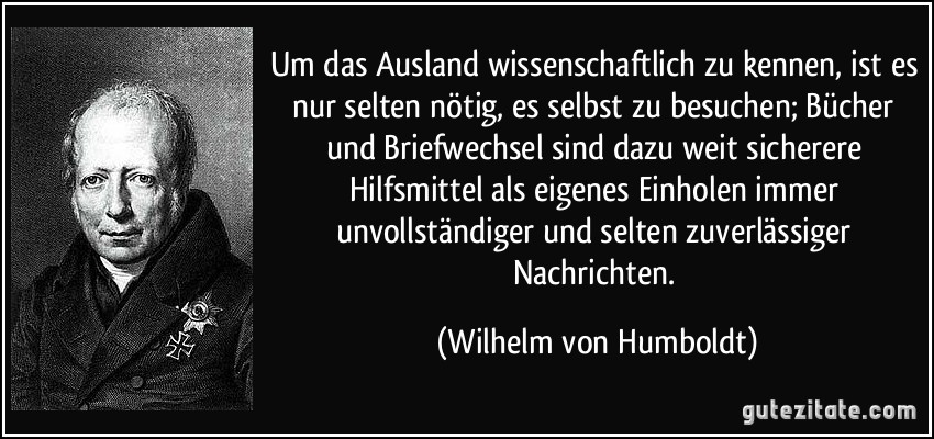 Um das Ausland wissenschaftlich zu kennen, ist es nur selten nötig, es selbst zu besuchen; Bücher und Briefwechsel sind dazu weit sicherere Hilfsmittel als eigenes Einholen immer unvollständiger und selten zuverlässiger Nachrichten. (Wilhelm von Humboldt)