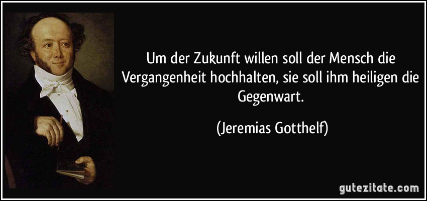 Um der Zukunft willen soll der Mensch die Vergangenheit hochhalten, sie soll ihm heiligen die Gegenwart. (Jeremias Gotthelf)