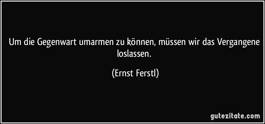 Um die Gegenwart umarmen zu können, müssen wir das Vergangene loslassen. (Ernst Ferstl)