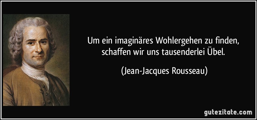 Um ein imaginäres Wohlergehen zu finden, schaffen wir uns tausenderlei Übel. (Jean-Jacques Rousseau)