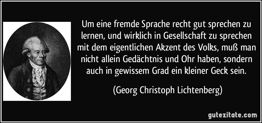 Um eine fremde Sprache recht gut sprechen zu lernen, und wirklich in Gesellschaft zu sprechen mit dem eigentlichen Akzent des Volks, muß man nicht allein Gedächtnis und Ohr haben, sondern auch in gewissem Grad ein kleiner Geck sein. (Georg Christoph Lichtenberg)