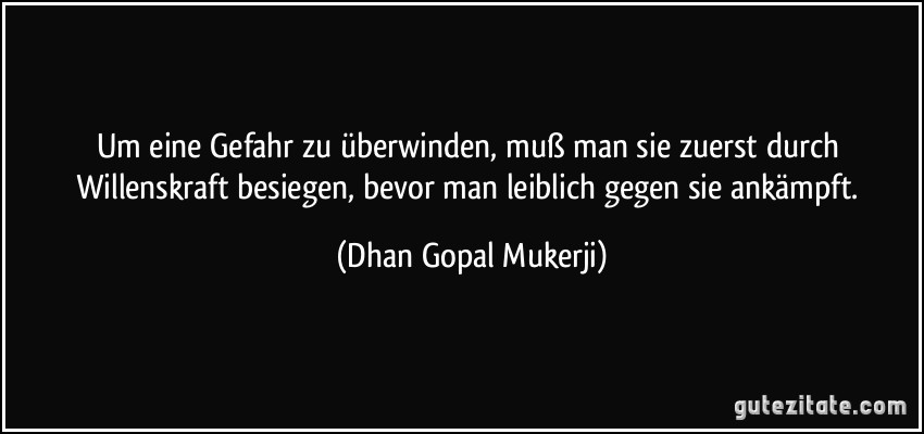 Um eine Gefahr zu überwinden, muß man sie zuerst durch Willenskraft besiegen, bevor man leiblich gegen sie ankämpft. (Dhan Gopal Mukerji)