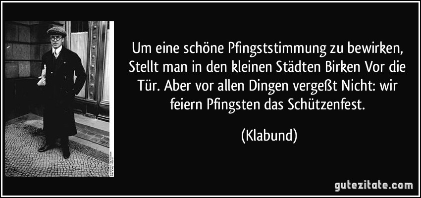 Um eine schöne Pfingststimmung zu bewirken, / Stellt man in den kleinen Städten Birken / Vor die Tür. Aber vor allen / Dingen vergeßt / Nicht: wir feiern Pfingsten das Schützenfest. (Klabund)