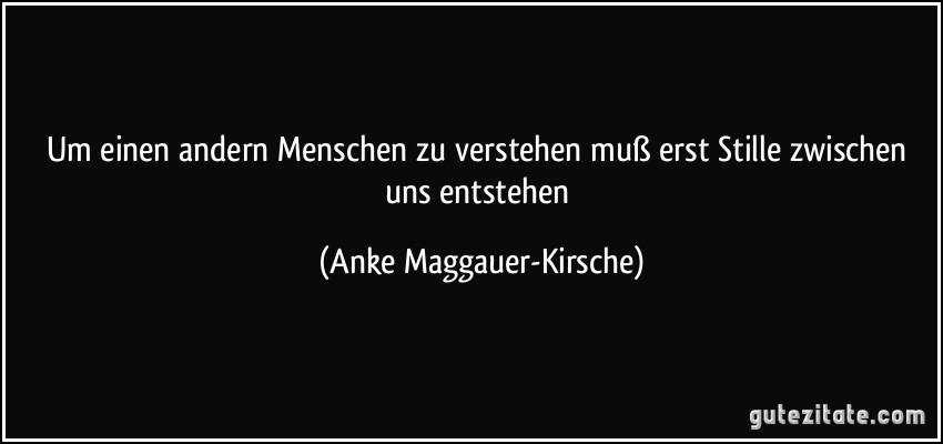 Um einen andern Menschen zu verstehen muß erst Stille zwischen uns entstehen (Anke Maggauer-Kirsche)