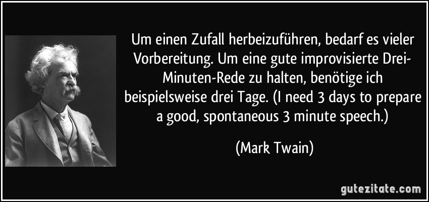 Um einen Zufall herbeizuführen, bedarf es vieler Vorbereitung. Um eine gute improvisierte Drei- Minuten-Rede zu halten, benötige ich beispielsweise drei Tage. (I need 3 days to prepare a good, spontaneous 3 minute speech.) (Mark Twain)