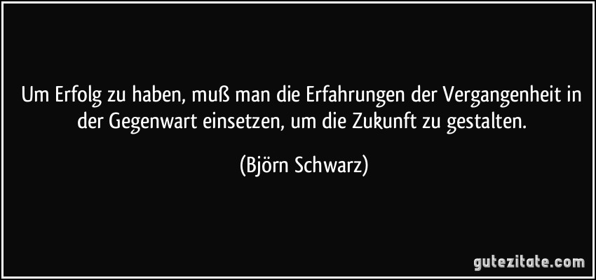 Um Erfolg zu haben, muß man die Erfahrungen der Vergangenheit in der Gegenwart einsetzen, um die Zukunft zu gestalten. (Björn Schwarz)