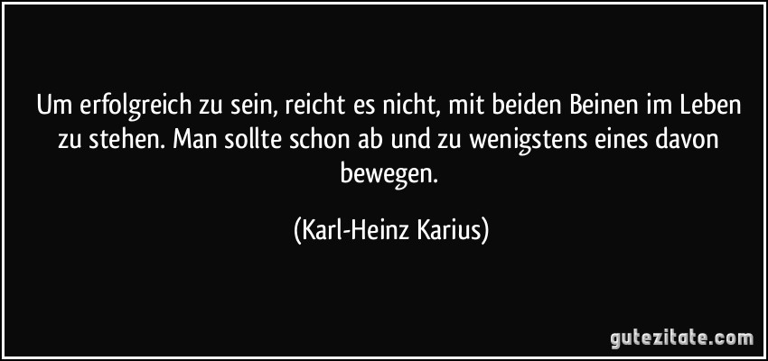 Um erfolgreich zu sein, reicht es nicht, mit beiden Beinen im Leben zu stehen. Man sollte schon ab und zu wenigstens eines davon bewegen. (Karl-Heinz Karius)