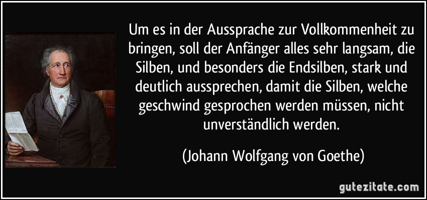 Um es in der Aussprache zur Vollkommenheit zu bringen, soll der Anfänger alles sehr langsam, die Silben, und besonders die Endsilben, stark und deutlich aussprechen, damit die Silben, welche geschwind gesprochen werden müssen, nicht unverständlich werden. (Johann Wolfgang von Goethe)