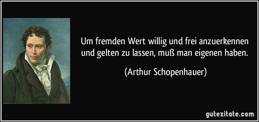 Um fremden Wert willig und frei anzuerkennen und gelten zu lassen, muß man eigenen haben. (Arthur Schopenhauer)