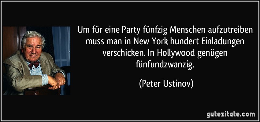 Um für eine Party fünfzig Menschen aufzutreiben muss man in New York hundert Einladungen verschicken. In Hollywood genügen fünfundzwanzig. (Peter Ustinov)
