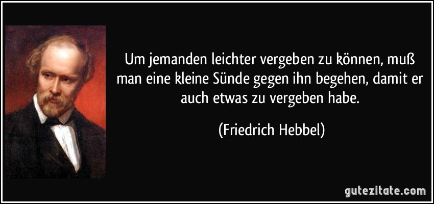 Um jemanden leichter vergeben zu können, muß man eine kleine Sünde gegen ihn begehen, damit er auch etwas zu vergeben habe. (Friedrich Hebbel)