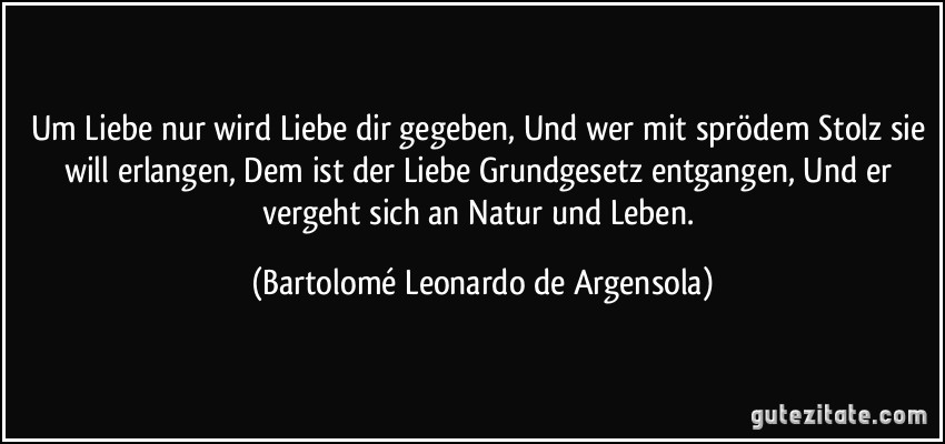 Um Liebe nur wird Liebe dir gegeben, Und wer mit sprödem Stolz sie will erlangen, Dem ist der Liebe Grundgesetz entgangen, Und er vergeht sich an Natur und Leben. (Bartolomé Leonardo de Argensola)