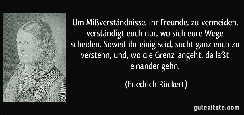 Um Mißverständnisse, ihr Freunde, zu vermeiden, verständigt euch nur, wo sich eure Wege scheiden. Soweit ihr einig seid, sucht ganz euch zu verstehn, und, wo die Grenz' angeht, da laßt einander gehn. (Friedrich Rückert)