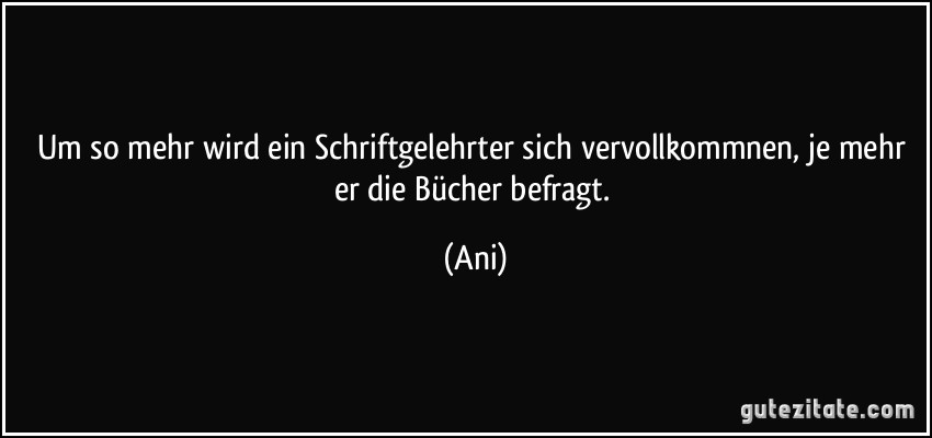 Um so mehr wird ein Schriftgelehrter sich vervollkommnen, je mehr er die Bücher befragt. (Ani)