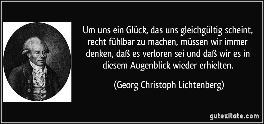 Um uns ein Glück, das uns gleichgültig scheint, recht fühlbar zu machen, müssen wir immer denken, daß es verloren sei und daß wir es in diesem Augenblick wieder erhielten. (Georg Christoph Lichtenberg)