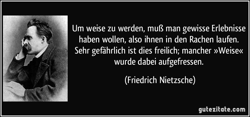 Um weise zu werden, muß man gewisse Erlebnisse haben wollen, also ihnen in den Rachen laufen. Sehr gefährlich ist dies freilich; mancher »Weise« wurde dabei aufgefressen. (Friedrich Nietzsche)