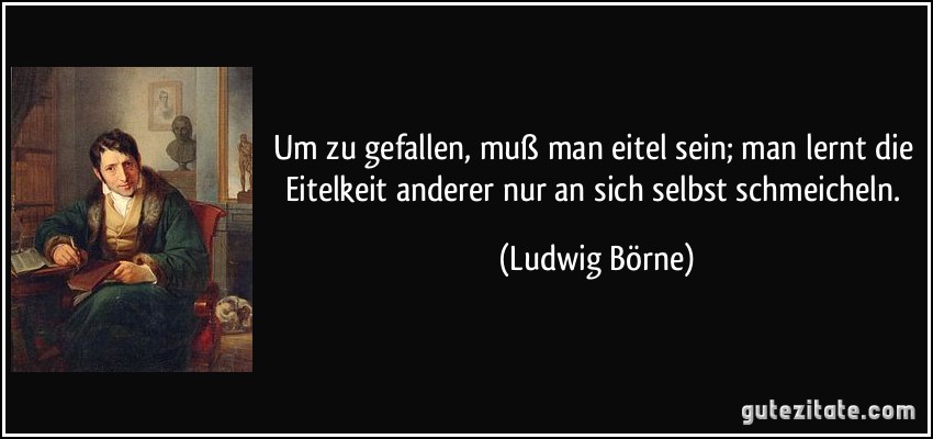 Um zu gefallen, muß man eitel sein; man lernt die Eitelkeit anderer nur an sich selbst schmeicheln. (Ludwig Börne)
