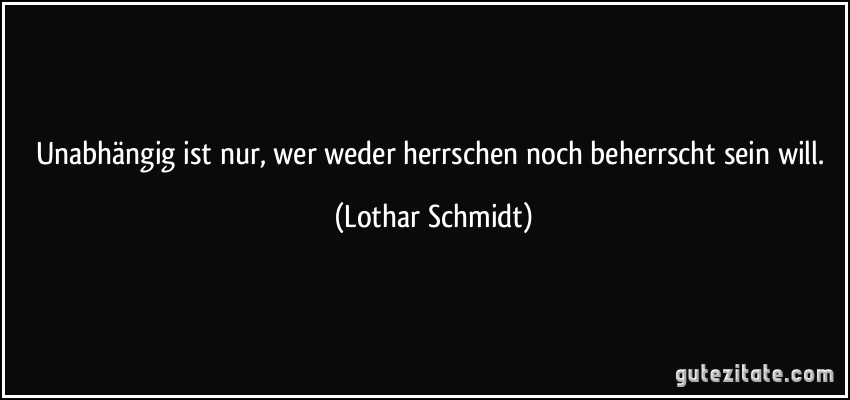Unabhängig ist nur, wer weder herrschen noch beherrscht sein will. (Lothar Schmidt)