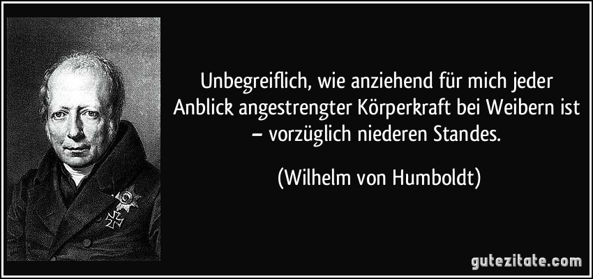 Unbegreiflich, wie anziehend für mich jeder Anblick angestrengter Körperkraft bei Weibern ist – vorzüglich niederen Standes. (Wilhelm von Humboldt)
