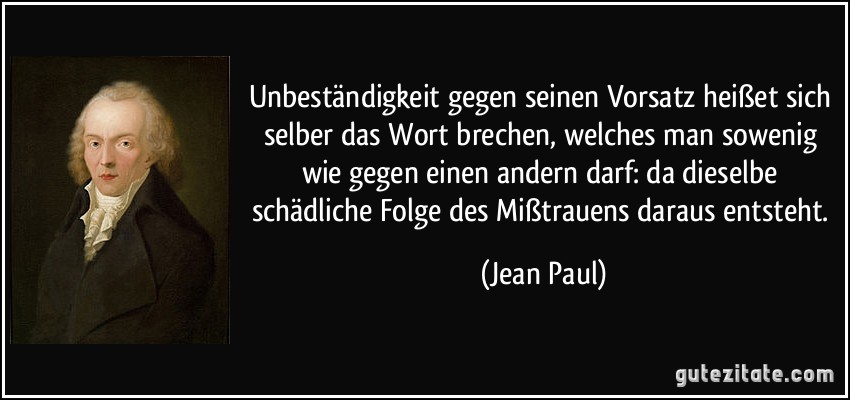 Unbeständigkeit gegen seinen Vorsatz heißet sich selber das Wort brechen, welches man sowenig wie gegen einen andern darf: da dieselbe schädliche Folge des Mißtrauens daraus entsteht. (Jean Paul)