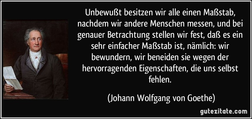 Unbewußt besitzen wir alle einen Maßstab, nachdem wir andere Menschen messen, und bei genauer Betrachtung stellen wir fest, daß es ein sehr einfacher Maßstab ist, nämlich: wir bewundern, wir beneiden sie wegen der hervorragenden Eigenschaften, die uns selbst fehlen. (Johann Wolfgang von Goethe)