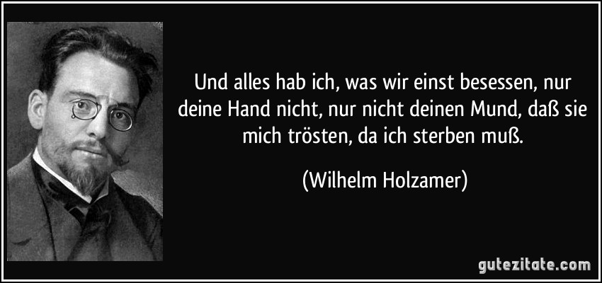 Und alles hab ich, was wir einst besessen, nur deine Hand nicht, nur nicht deinen Mund, daß sie mich trösten, da ich sterben muß. (Wilhelm Holzamer)